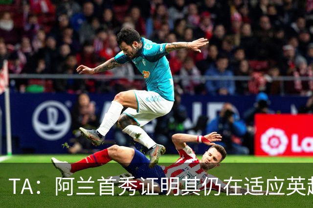TA：阿兰首秀证明其仍在适应英超赛场强度，与球队还处在磨合阶段